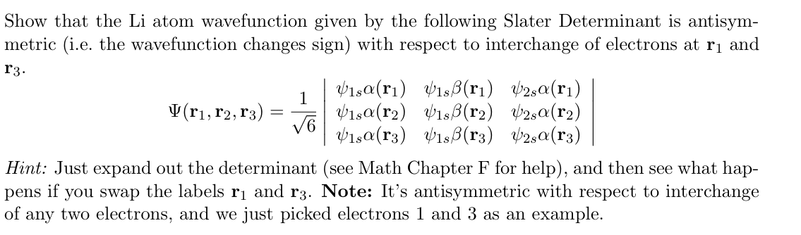 Show that the Li atom wavefunction given by the following Slater Determinant is antisym-
metric (i.e. the wavefunction changes sign) with respect to interchange of electrons at r₁ and
r3.
1
V(r1, r2, r3)
==
√6
Visa (ri) isẞ(r1)
Visa (r2) Visẞ(r2) 2sa (r2)
Visa (3) 1sẞ(r3) 42,α(3)
2sa (1)
Hint: Just expand out the determinant (see Math Chapter F for help), and then see what hap-
pens if you swap the labels r₁ and r3. Note: It's antisymmetric with respect to interchange
of any two electrons, and we just picked electrons 1 and 3 as an example.