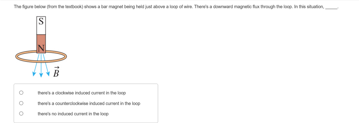 О
N
The figure below (from the textbook) shows a bar magnet being held just above a loop of wire. There's a downward magnetic flux through the loop. In this situation,
S
there's a clockwise induced current in the loop
there's a counterclockwise induced current in the loop
there's no induced current in the loop