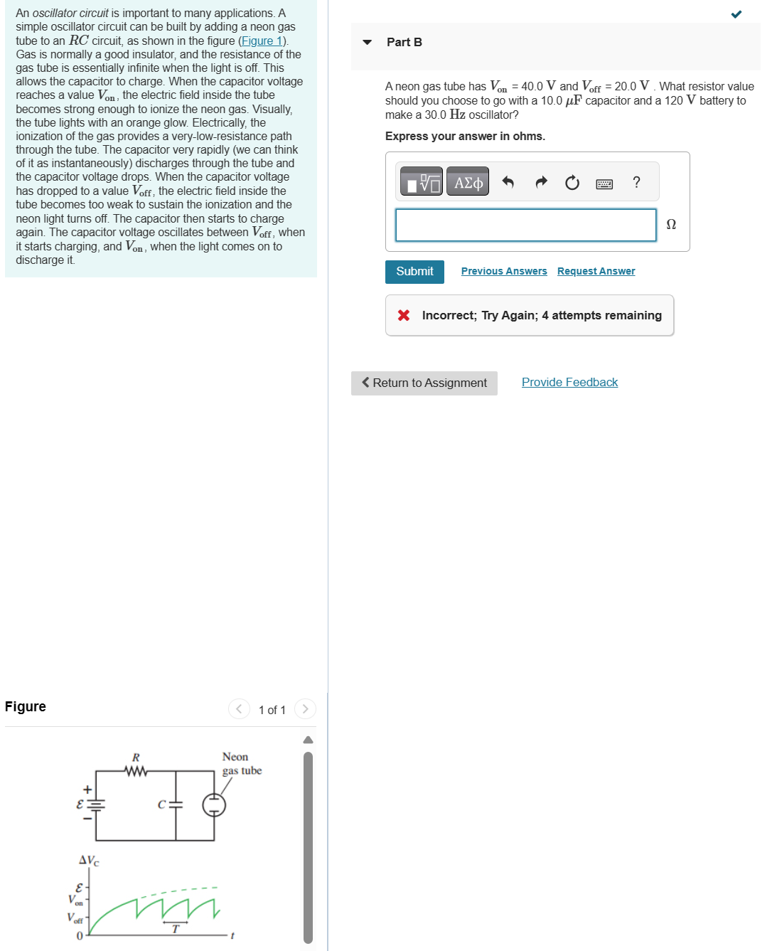 An oscillator circuit is important to many applications. A
simple oscillator circuit can be built by adding a neon gas
tube to an RC circuit, as shown in the figure (Figure 1).
Gas is normally a good insulator, and the resistance of the
gas tube is essentially infinite when the light is off. This
allows the capacitor to charge. When the capacitor voltage
reaches a value Von, the electric field inside the tube
becomes strong enough to ionize the neon gas. Visually,
the tube lights with an orange glow. Electrically, the
ionization of the gas provides a very-low-resistance path
through the tube. The capacitor very rapidly (we can think
of it as instantaneously) discharges through the tube and
the capacitor voltage drops. When the capacitor voltage
has dropped to a value Voff, the electric field inside the
tube becomes too weak to sustain the ionization and the
neon light turns off. The capacitor then starts to charge
again. The capacitor voltage oscillates between Voff, when
it starts charging, and Von, when the light comes on to
discharge it.
Part B
A neon gas tube has Von = 40.0 V and Voff = 20.0 V. What resistor value
should you choose to go with a 10.0 uF capacitor and a 120 V battery to
make a 30.0 Hz oscillator?
Express your answer in ohms.
ΜΕ ΑΣΦ
?
Ω
Figure
+
AVC
E-
Von
Voff
0
R
ww
Neon
gas tube
1 of 1
Submit
Previous Answers Request Answer
× Incorrect; Try Again; 4 attempts remaining
< Return to Assignment
Provide Feedback