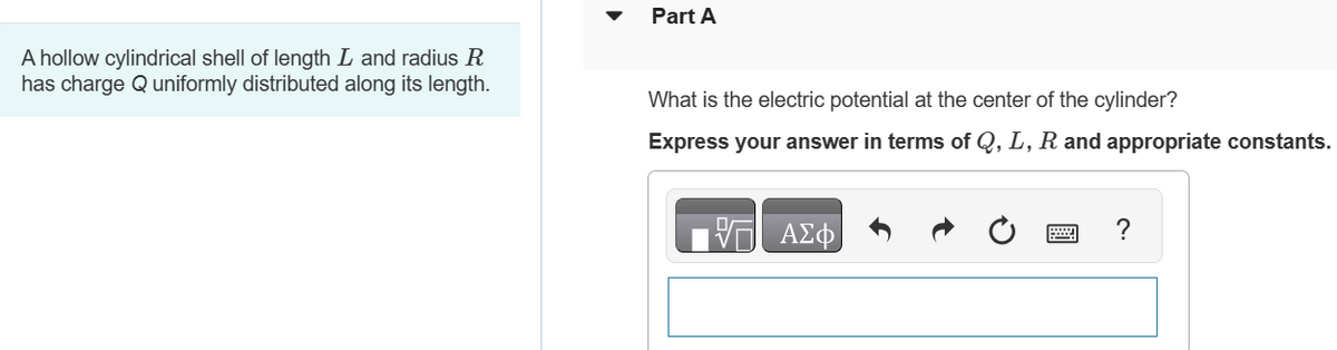 A hollow cylindrical shell of length L and radius R
has charge Q uniformly distributed along its length.
Part A
What is the electric potential at the center of the cylinder?
Express your answer in terms of Q, L, R and appropriate constants.
ΑΣΦ
?