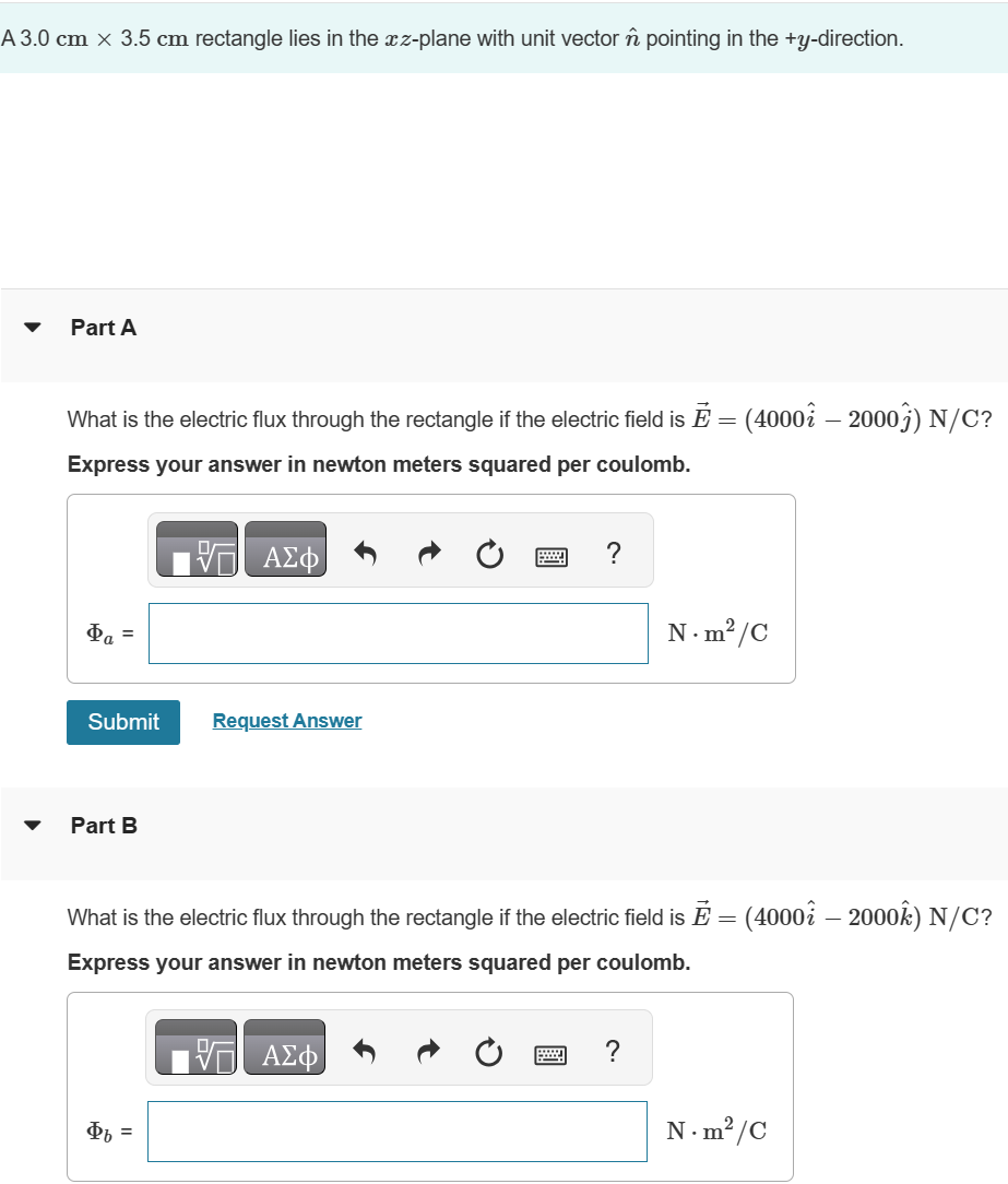 A 3.0 cm x 3.5 cm rectangle lies in the xz-plane with unit vector n pointing in the +y-direction.
Part A
What is the electric flux through the rectangle if the electric field is Ĕ = (4000 – 2000ĵ) N/C?
Express your answer in newton meters squared per coulomb.
ΜΕ ΑΣΦ
Φα Ξ
Submit
Request Answer
Part B
N. m²/C
What is the electric flux through the rectangle if the electric field is Ẽ = (4000 – 2000ĥ) N/C?
Express your answer in newton meters squared per coulomb.
ΑΣΦ
Φι =
N.m²/C