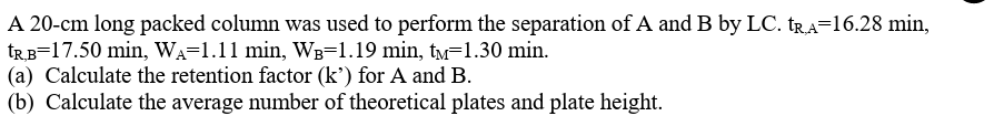 A 20-cm long packed column was used to perform the separation of A and B by LC. TRA=16.28 min,
TR,B=17.50 min, WA=1.11 min, WB=1.19 min, tм=1.30 min.
(a) Calculate the retention factor (k') for A and B.
(b) Calculate the average number of theoretical plates and plate height.