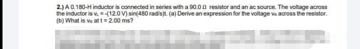 2.) A 0.180-H inductor is connected in series with a 90.0 0 resistor and an ac source. The voltage across
the inductor is v =-(12.0 V) sin(480 rad/s)t. (a) Derive an expression for the voltage VR across the resistor.
(b) What is VR att= 2.00 ms?

