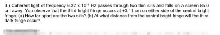 3.) Coherent light of frequency 6.32 x 104 Hz passes through two thin slits and falls on a screen 85.0
cm away. You observe that the third bright fringe occurs at 13.11 cm on either side of the central bright
fringe. (a) How far apart are the two slits? (b) At what distance from the central bright fringe will the third
dark fringe occur?
