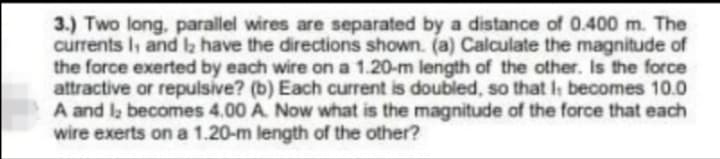 3.) Two long, parallel wires are separated by a distance of 0.400 m. The
currents I, and la have the directions shown. (a) Calculate the magnitude of
the force exerted by each wire on a 1.20-m length of the other. Is the force
attractive or repulsive? (b) Each current is doubled, so that I becomes 10.0
A and l; becomes 4.00 A. Now what is the magnitude of the force that each
wire exerts on a 1.20-m length of the other?
