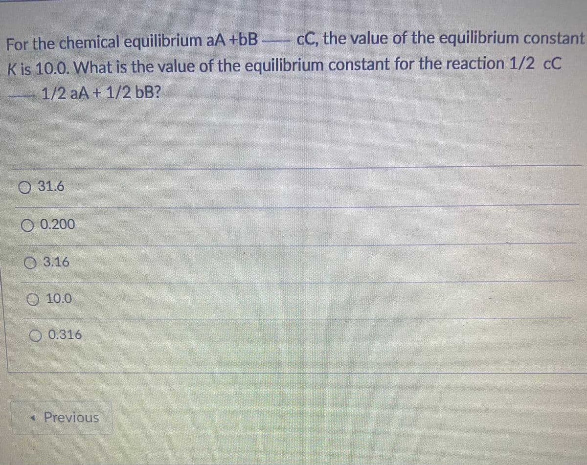 For the chemical equilibrium aA +bB cC, the value of the equilibrium constant
Kis 10.0. What is the value of the equilibrium constant for the reaction 1/2 cC
1/2 aA + 1/2 bB?
O 31.6
O 0.200
O 3.16
O 10.0
O 0.316
• Previous
