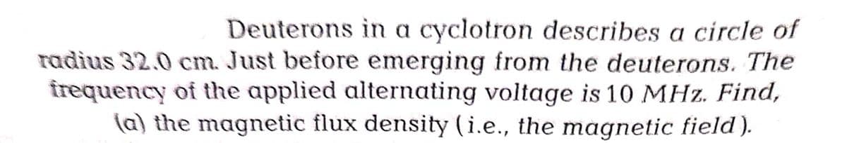 Deuterons in a cyclotron describes a circle of
radius 32.0 cm. Just before emerging from the deuterons. The
frequency of the applied alternating voltage is 10 MHz. Find,
(a) the magnetic flux density (i.e., the magnetic field).