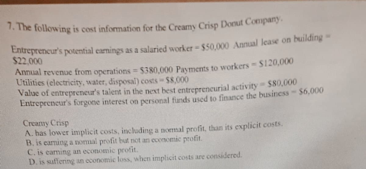 7. The following is cost information for the Creamy Crisp Donut Company.
Entrepreneur's potential earnings as a salaried worker - $50,000 Annual lease on building -
$22,000
Annual revenue from operations = $380,000 Payments to workers $120,000
Utilities (electricity, water, disposal) costs = $8,000
Value of entrepreneur's talent in the next best entrepreneurial activity = $80,000
Entrepreneur's forgone interest on personal funds used to finance the business - $6,000
Creamy Crisp
A. has lower implicit costs, including a normal profit, than its explicit costs.
B. is earning a normal profit but not an economic profit.
C. is earning an economic profit.
D. is suffering an economic loss, when implicit costs are considered.