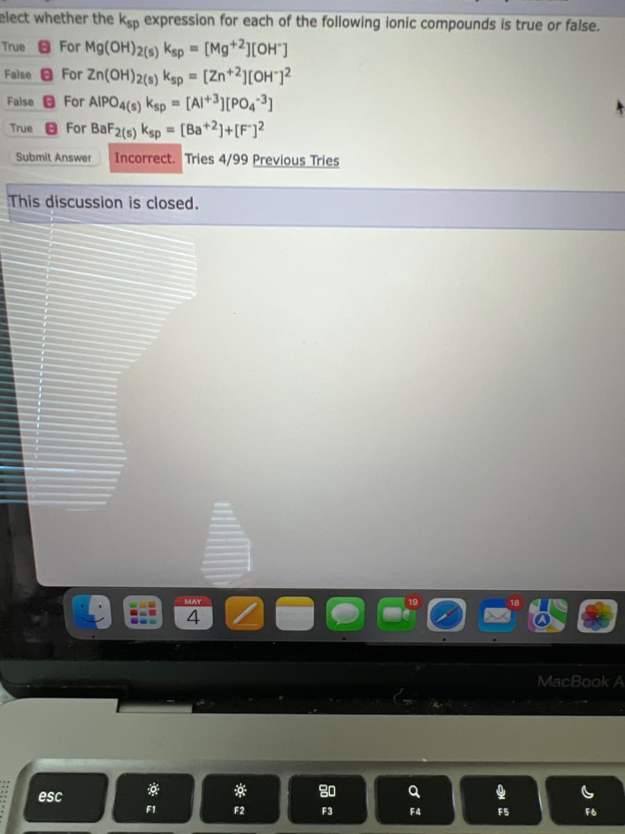 elect whether the ksp expression for each of the following ionic compounds is true or false.
True For Mg(OH)2(s) Ksp = [Mg+2][OH"]
False
For Zn(OH)2(s) Ksp = [Zn+2][OH-]²
For AIPO4(s) Ksp = [A1+3][PO4-3]
False
True
For BaF2(s) Ksp = [Ba+2]+[F]2
Submit Answer Incorrect. Tries 4/99 Previous Tries
This discussion is closed.
esc
F1
MAY
1
F2
80
F3
a
F4
F5
MacBook A
F6