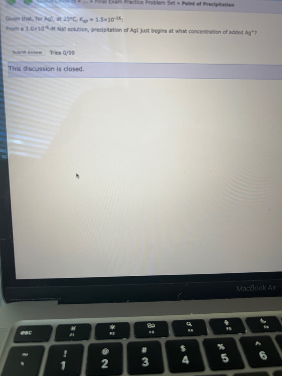 Free Lorents. Final Exam Practice Problem Set Point of Precipitation
Given that, for Agt, at 25°C, Ksp = 1.5×10-16:
From a 1.0x10-M Nal solution, precipitation of Agl just begins at what concentration of added Ag*?
Submit Answer Tries 0/99
This discussion is closed.
esc
1
FI
*
2
F2
80
F3
#
3
a
$
F4
4
X5
%
3*
2
MacBook Air
16