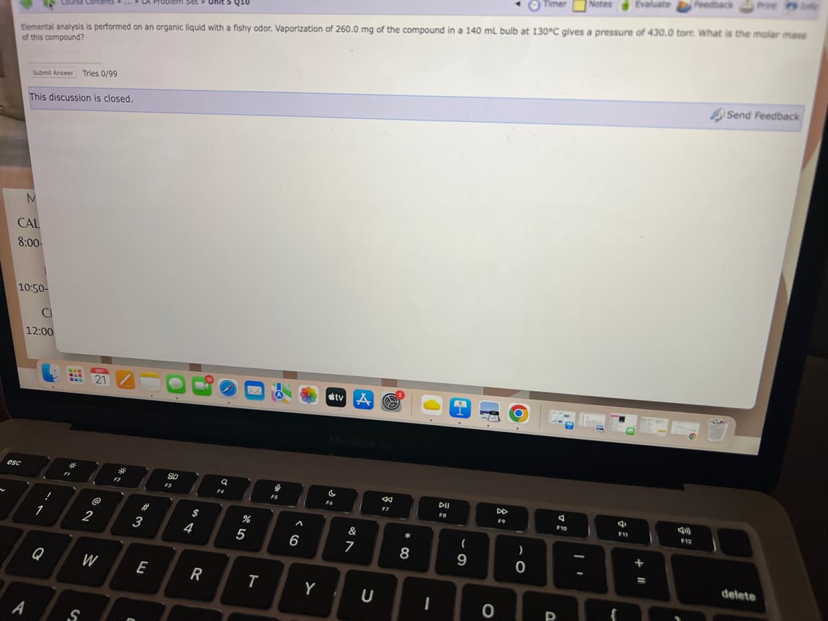 Course Contents... LA Problem Set Unit 5 Q10
Elemental analysis is performed on an organic liquid with a fishy odor. Vaporization of 260.0 mg of the compound in a 140 mL bulb at 130°C gives a pressure of 430.0 torr. What is the molar mass
of this compound?
Submit Answer Tries, 0/99
M
CAL
8:00-
esc
This discussion is closed.
10:50-
A
CI
12:00
1
Q
!
www
16.
FI
S
OCT
2
21/
@
W
2
F2
C
43
#
E
80
F3
$
4
R
a
F4
er de
%
5
T
↓
FS
^
6
Y
tv A
MacBook Air
Fó
&
7
©
U
*
F7
*
+00
8
I
DII
FB
(
9
DD
F9
0
O
)
0
Timer
P
F10
Notes
3
F11
Evaluate
+11
=
A
F12
Feedback
Send Feedback
delete