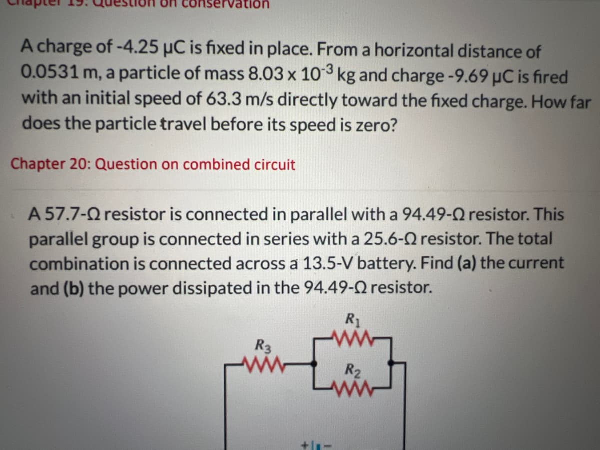 servation
A charge of -4.25 μC is fixed in place. From a horizontal distance of
0.0531 m, a particle of mass 8.03 x 103 kg and charge-9.69 μC is fired
with an initial speed of 63.3 m/s directly toward the fixed charge. How far
does the particle travel before its speed is zero?
Chapter 20: Question on combined circuit
A 57.7-Q resistor is connected in parallel with a 94.49-Q resistor. This
parallel group is connected in series with a 25.6-Q resistor. The total
combination is connected across a 13.5-V battery. Find (a) the current
and (b) the power dissipated in the 94.49-Q resistor.
R₁
R3
+111
R₂