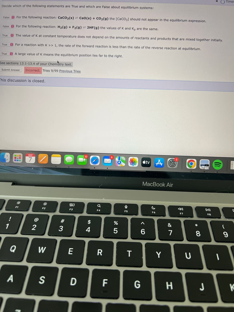 Decide which of the following statements are True and which are False about equilibrium systems:
False For the following reaction: CaCO3(s) = Cao(s) + CO₂(g) the [CaCO3] should not appear in the equilibrium expression.
False
For the following reaction: H₂(g) + F₂(g) = 2HF(g) the values of K and Kp are the same.
True
The value of K at constant temperature does not depend on the amounts of reactants and products that are mixed together initially.
True
For a reaction with K >> 1, the rate of the forward reaction is less than the rate of the reverse reaction at equilibrium.
True
A large value of K means the equilibrium position lies far to the right.
See sections 13.1-13.4 of your Chemistry text.
Submit Answer Incorrect. Tries 9/99 Previous Tries
This discussion is closed.
!
1
BLE
C
A
30²
MAY
2
*
F2
W
S
#3
80
F3
E
D
$
4
a
F4
R
F
%
5
Q
F5
T
< 6
G
tv A
MacBook Air
F6
Y
&
7
H
F7
O
U
* 00
8
DII
F8
J
al
1
(
Timer
9
D
K