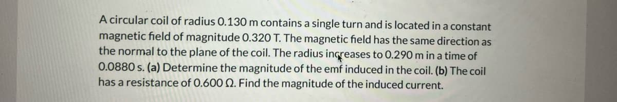 A circular coil of radius 0.130 m contains a single turn and is located in a constant
magnetic field of magnitude 0.320 T. The magnetic field has the same direction as
the normal to the plane of the coil. The radius increases to 0.290 m in a time of
0.0880 s. (a) Determine the magnitude of the emf induced in the coil. (b) The coil
has a resistance of 0.600 Q. Find the magnitude of the induced current.