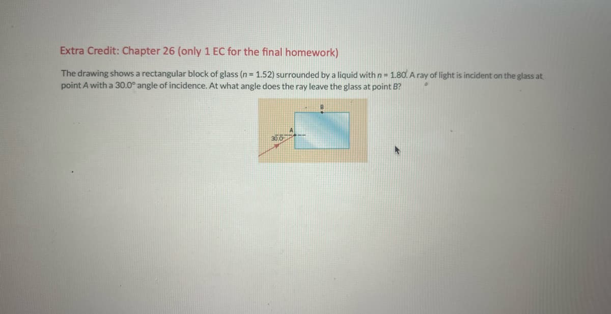 Extra Credit: Chapter 26 (only 1 EC for the final homework)
The drawing shows a rectangular block of glass (n = 1.52) surrounded by a liquid with n = 1.80. A ray of light is incident on the glass at
point A with a 30.0° angle of incidence. At what angle does the ray leave the glass at point B?
30.0