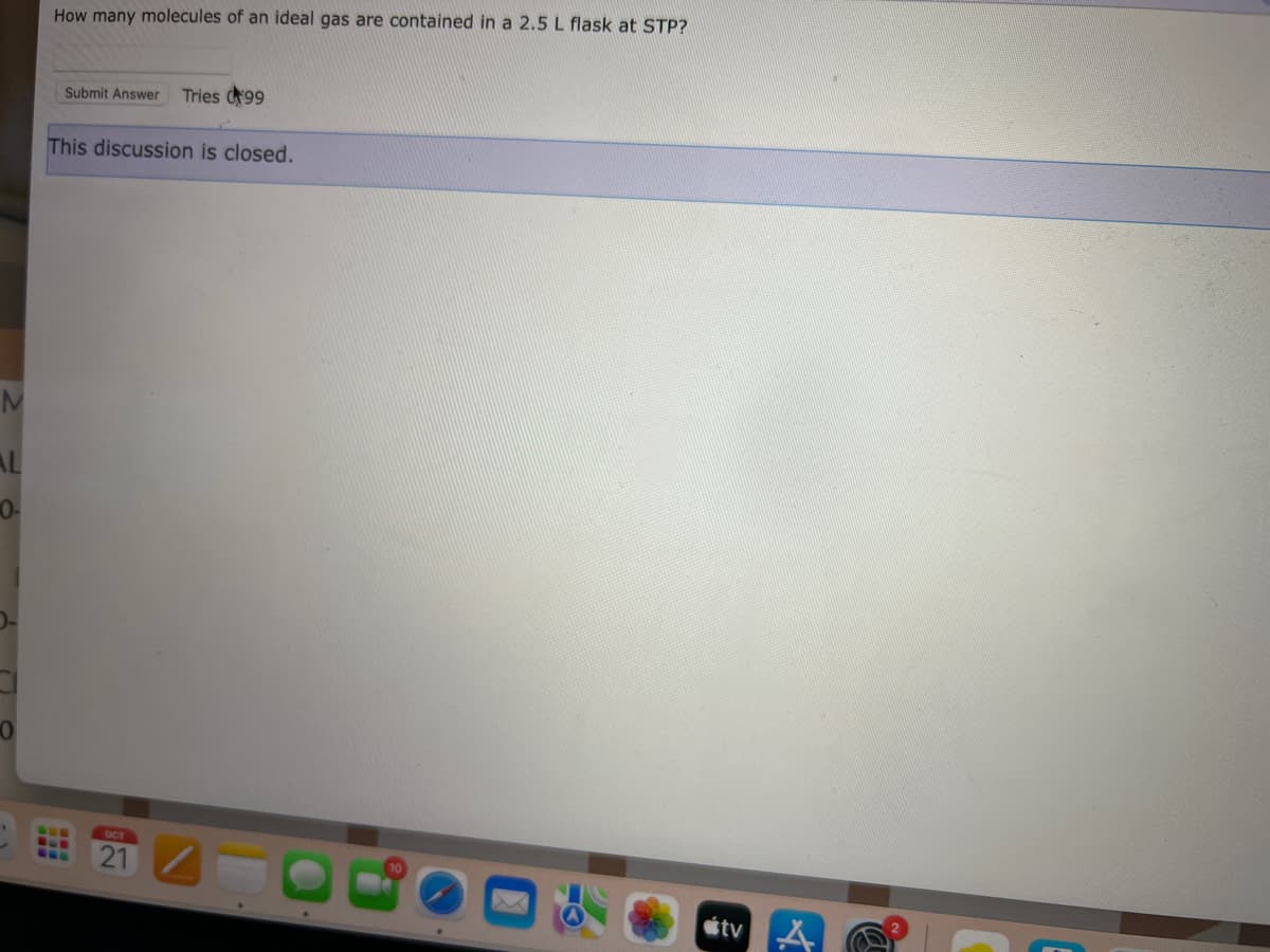 M
AL
0-
0
How many molecules of an ideal gas are contained in a 2.5 L flask at STP?
Submit Answer Tries 99
This discussion is closed.
21
tv A