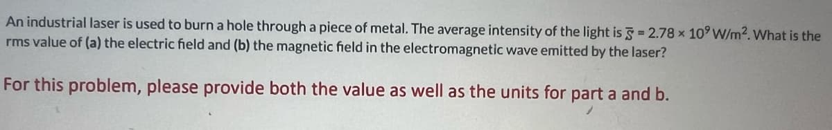 An industrial laser is used to burn a hole through a piece of metal. The average intensity of the light is = 2.78 x 109 W/m2. What is the
rms value of (a) the electric field and (b) the magnetic field in the electromagnetic wave emitted by the laser?
For this problem, please provide both the value as well as the units for part a and b.