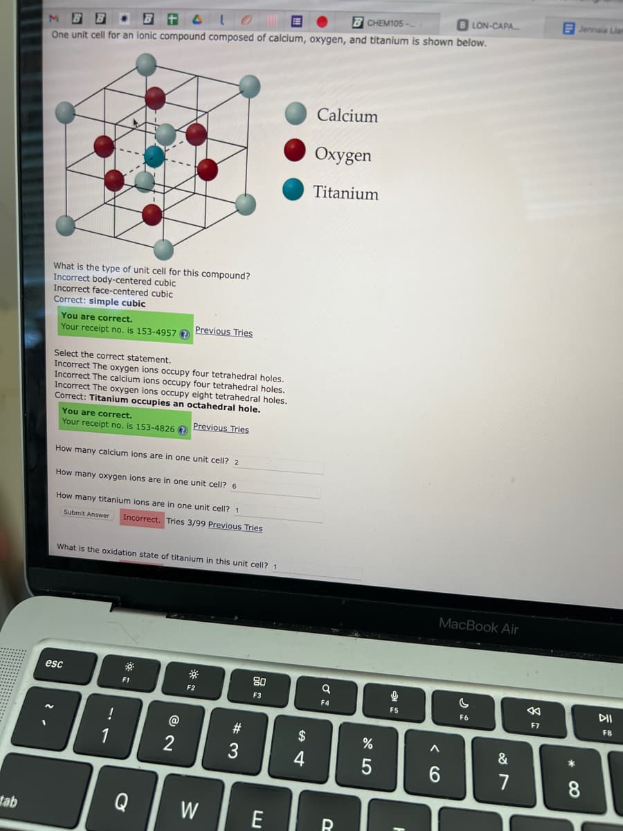 tab
M
* Bt4LOE
BCHEM105-
BLON-CAPA.....
One unit cell for an ionic compound composed of calcium, oxygen, and titanium is shown below.
What is the type of unit cell for this compound?
Incorrect body-centered cubic
Incorrect face-centered cubic
Correct: simple cubic
You are correct.
Your receipt no. is 153-4957?
Select the correct statement.
Incorrect The oxygen ions occupy four tetrahedral holes.
Incorrect The calcium ions occupy four tetrahedral holes.
Incorrect The oxygen ions occupy eight tetrahedral holes.
Correct: Titanium occupies an octahedral hole.
Previous Tries
You are correct.
Your receipt no. is 153-4826 ?
How many calcium ions are in one unit cell? 2
How many oxygen ions are in one unit cell? 6
How many titanium ions are in one unit cell? 1
Submit Answer Incorrect. Tries 3/99 Previous Tries
Previous Tries
What is the oxidation state of titanium in this unit cell? 1
esc
!
F1
@2
2
F2
Q W
#
3
80
F3
E
S4
$
4
Calcium
Oxygen
Titanium
q
F4
R
275
%
9
F5
MacBook Air
A
6
C
F6
&
7
8
F7
Jennala Lian
8
DII
FB