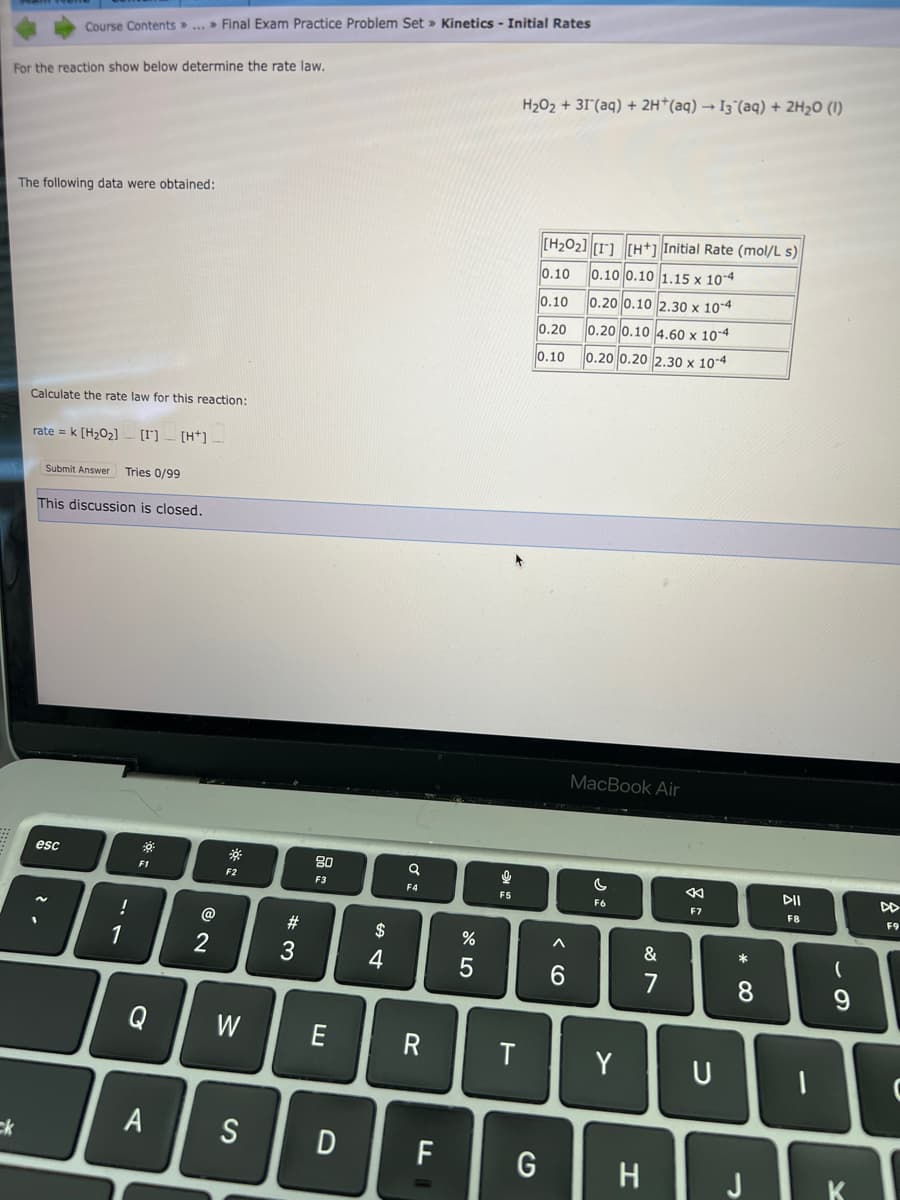 For the reaction show below determine the rate law.
ck
Course Contents...» Final Exam Practice Problem Set » Kinetics - Initial Rates
The following data were obtained:
Calculate the rate law for this reaction:
rate= k [H₂0₂] [] [H]_
Submit Answer Tries 0/99
This discussion is closed.
esc
!
1
*
F1
C
@
2
※
F2
W
A S
#3
80
F3
E
D
$
4
a
F4
R
F
חד
%
5
9
"KE
F5
T
H₂O₂ + 31 (aq) + 2H+ (aq) → 13 (aq) + 2H₂0 (1)
G
[H₂02] [1] [H+] Initial Rate (mol/L s)
0.10
0.10 0.10 1.15 x 10-4
0.10
0.20 0.10 2.30 x 10-4
0.20
0.20 0.10 4.60 x 10-4
0.10
0.20 0.20 2.30 x 10-4
A
6
MacBook Air
C
F6
Y
&
7
H
←
F7
U
* 00
8
DII
F8
I
(
9
K
F9