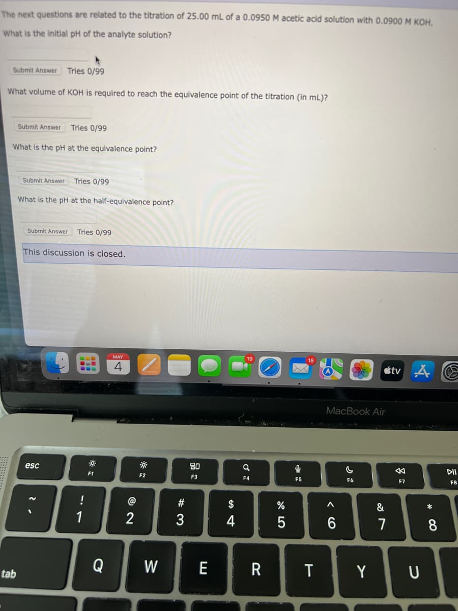 The next questions are related to the titration of 25.00 mL of a 0.0950 M acetic acid solution with 0.0900 M KOH.
What is the initial pH of the analyte solution?
Submit Answer Tries 0/99
What volume of KOH is required to reach the equivalence point of the titration (in mL)?
Submit Answer Tries 0/99
What is the pH at the equivalence point?
tab
Submit Answer Tries 0/99
What is the pH at the half-equivalence point?
Submit Answer Tries 0/99
This discussion is closed.
esc
---
CL
!
1
F1
Q
MAY
4
2
F2
#3
80
F3
W E
$
4
a
F4
R
%
5
અ
F5
T
MacBook Air
< 6
C
F6
Y
&
7
tv A
F7
U
8
F8