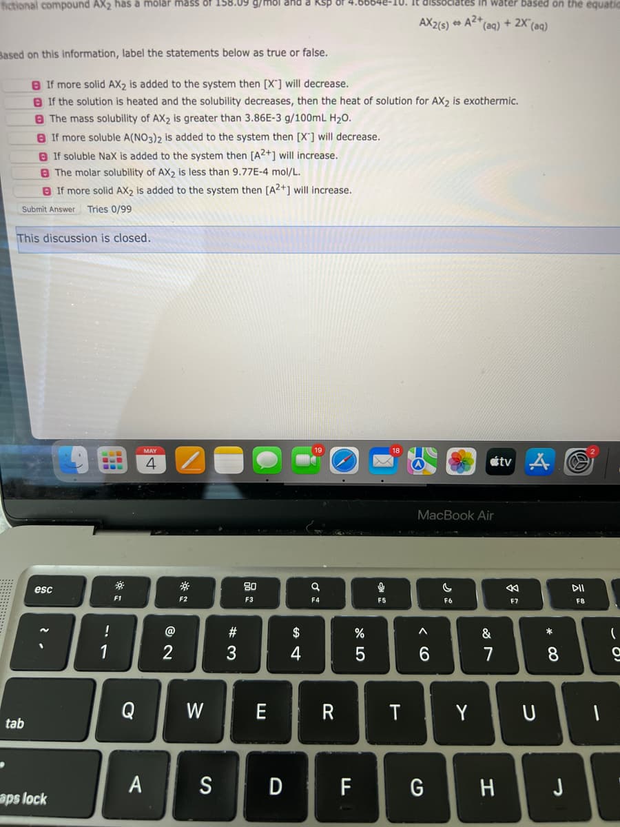 fictional compound AX₂ has à molar mass of 158.09 g/mol and a
If more soluble A(NO3)2 is added to the system then [X] will decrease.
If soluble NaX is added to the system then [A2+] will increase.
The molar solubility of AX2 is less than 9.77E-4 mol/L.
If more solid AX2 is added to the system then [A2+] will increase.
Submit Answer Tries 0/99
This discussion is closed.
tab
Based on this information, label the statements below as true or false.
If more solid AX2 is added to the system then [X] will decrease.
If the solution is heated and the solubility decreases, then the heat of solution for AX₂ is exothermic.
The mass solubility of AX2 is greater than 3.86E-3 g/100mL H₂O.
esc
aps lock
!
1
F1
Q
MAY
4
A
@
2
S
F2
W
#3
80
F3
E
S D
$
4
a
F4
R
F
%
5
અ “
F5
18
T
AX2(s) A2+
lates in water based on the equatic
^
MacBook Air
6
G
*(aq) + 2X (aq)
C
F6
Y
&
7
H
tv A
8
F7
U
* 00
8
J
DII
F8
1
(
ا ۔
a
I
