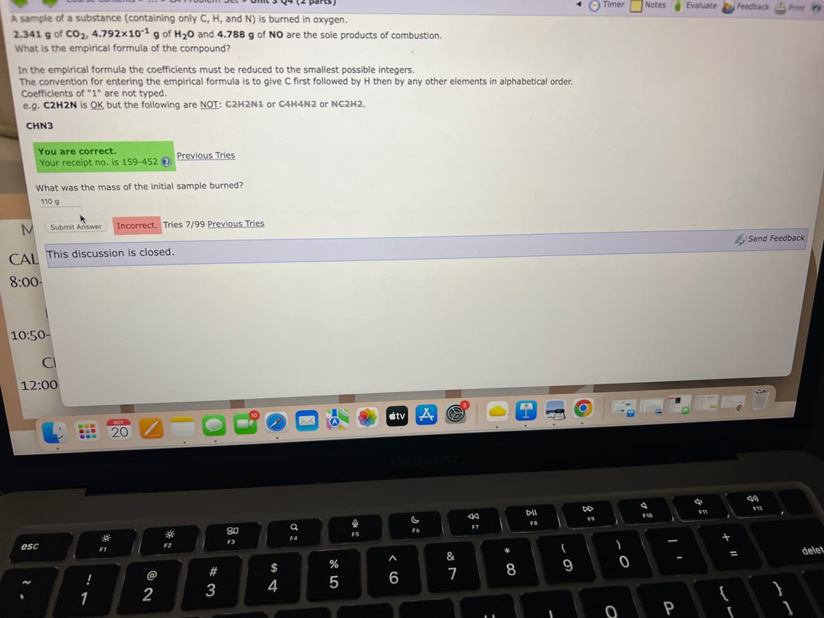 A sample of a substance (containing only C, H, and N) is burned in oxygen.
2.341 g of CO₂, 4.792x10-1 g of H₂0 and 4.788 g of NO are the sole products of combustion.
What is the empirical formula of the compound?
In the empirical formula the coefficients must be reduced to the smallest possible integers.
The convention for entering the empirical formula is to give C first followed by H then by any other elements in alphabetical order.
Coefficients of "1" are not typed.
e.g. C2H2N is OK but the following are NOT: C2H2N1 or C4H4N2 or NC2H2.
CHN3
You are correct.
Your receipt no. is 159-452?
What was the mass of the initial sample burned?
110 g
M
CAL This discussion is closed.
8:00-
Submit Answer Incorrect. Tries 7/99 Previous Tries
10:50-
CI
12:00
esc
!
1
:0
F1
ост
20
Previous Tries
2
F2
#3
80
F3
10
$
4
a
F4
%
5
9
F5
#tv A
MacBook Air
A
6
F6
&
7
-
←
F7
* 00
8
DII
FB
(
9
DD
F9
Timer
)
0
O
Notes Evaluate
7
F10
P
4
F11
+
w
Feedback Print
=
r
Send Feedback
TA
40
F12
delet