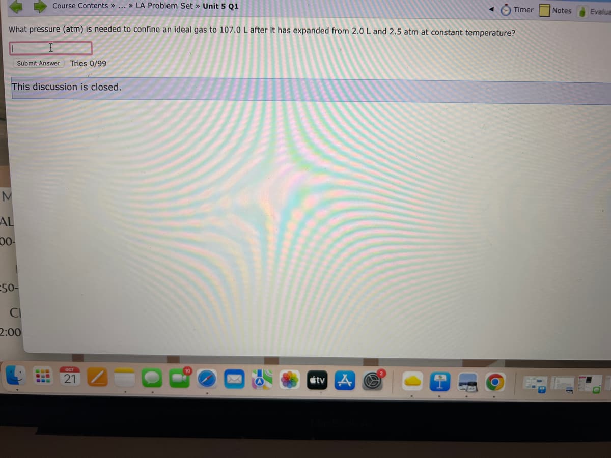 What pressure (atm) is needed to confine an ideal gas to 107.0 L after it has expanded from 2.0 L and 2.5 atm at constant temperature?
M
AL
This discussion is closed.
00-
Course Contents » ... » LA Problem Set » Unit 5 Q1
Submit Answer Tries 0/99
=50-
CI
2:00
---
OCT
21
tv
Timer
O
Notes
Evalua