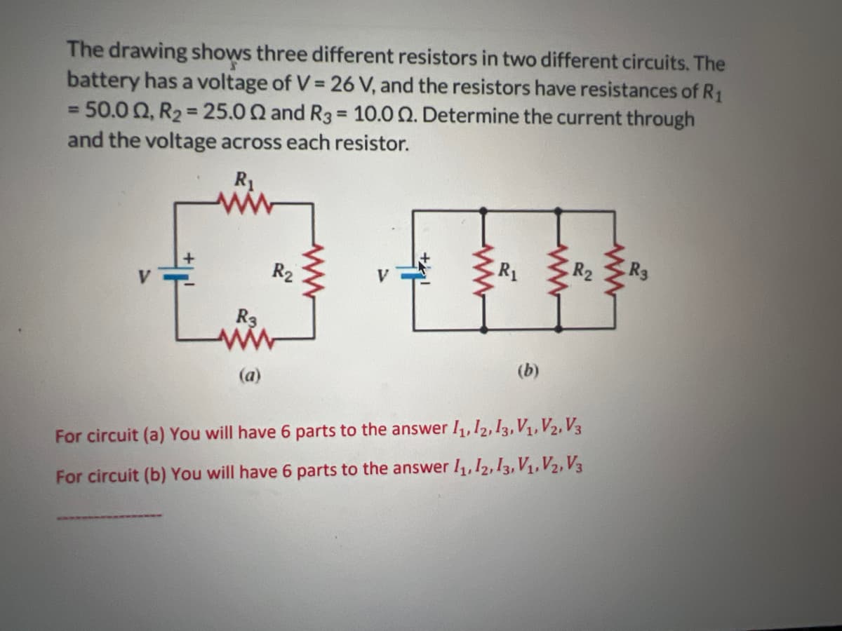 The drawing shows three different resistors in two different circuits. The
battery has a voltage of V = 26 V, and the resistors have resistances of R1
= 50.002, R2 = 25.002 and R3 = 10.00. Determine the current through
and the voltage across each resistor.
R₁
R3
R₂
R₁
R2
R3
中
(a)
(b)
For circuit (a) You will have 6 parts to the answer 11, 12, 13, V1, V2, V3
For circuit (b) You will have 6 parts to the answer 11, 12, 13, V1, V2, V3