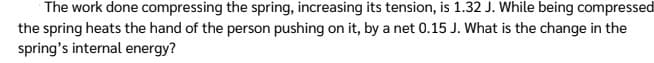 The work done compressing the spring, increasing its tension, is 1.32 J. While being compressed
the spring heats the hand of the person pushing on it, by a net 0.15 J. What is the change in the
spring's internal energy?