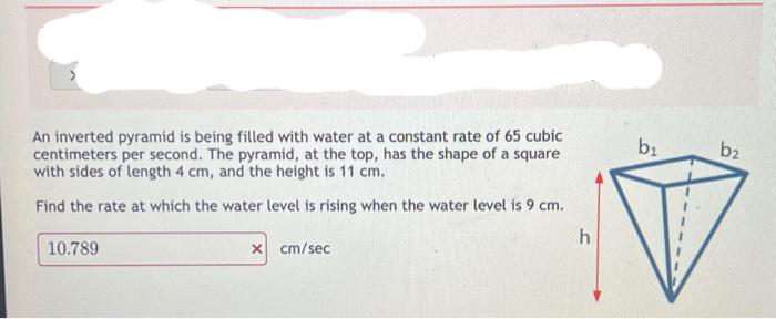 An inverted pyramid is being filled with water at a constant rate of 65 cubic
centimeters per second. The pyramid, at the top, has the shape of a square
with sides of length 4 cm, and the height is 11 cm.
Find the rate at which the water level is rising when the water level is 9 cm.
10.789
x cm/sec
h
b₁
b2
V