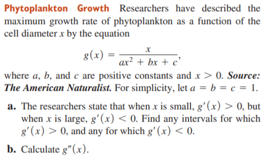 Phytoplankton Growth Researchers have described the
maximum growth rate of phytoplankton as a function of the
cell diameter x by the equation
g(x) =
ax² + bx + c'
where a, b, and c are positive constants and x > 0. Source:
The American Naturalist. For simplicity, let a = b = c = 1.
a. The researchers state that when x is small, g'(x) > 0, but
when x is large, g'(x) < 0. Find any intervals for which
g'(x) > 0, and any for which g' (x) < 0.
b. Calculate g"(x).
