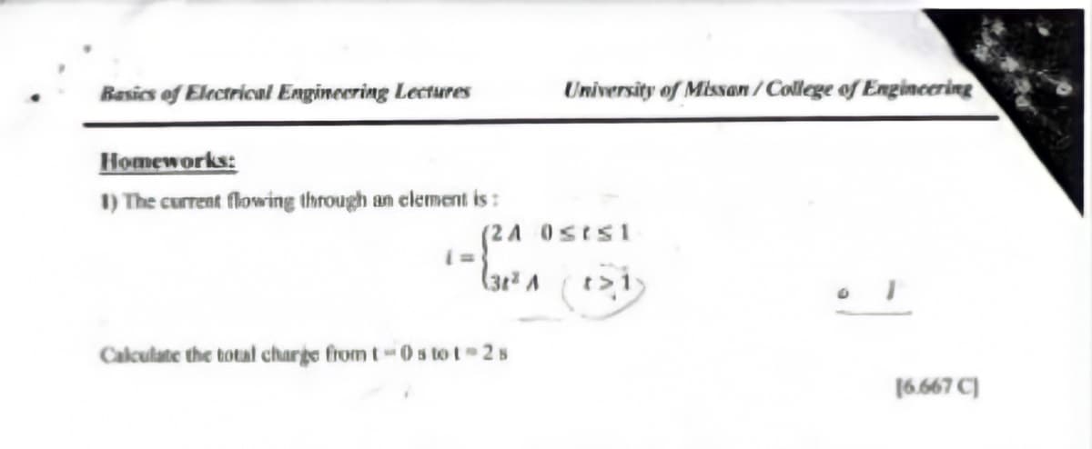 Basics of Electrical Engineering Lectures
University of Missan/ College of Engincering
Homeworks:
1) The current flowing through an element is :
(24 0sts1
t>i
Calculate the total charge from t0s to t 2s
(6.667 C)
