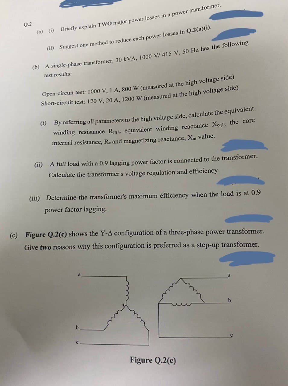 (c)
Q.2
(a) (i) Briefly explain TWO major power losses in a power transformer.
(ii) Suggest one method to reduce each power losses in Q.2(a)(i).
(b) A single-phase transformer, 30 kVA, 1000 V/ 415 V, 50 Hz has the following
test results:
Open-circuit test: 1000 V, 1 A, 800 W (measured at the high voltage side)
Short-circuit test: 120 V, 20 A, 1200 W (measured at the high voltage side)
(i) By referring all parameters to the high voltage side, calculate the equivalent
winding resistance Reqi, equivalent winding reactance Xeql, the core
internal resistance, Re and magnetizing reactance, Xm value.
(ii) A full load with a 0.9 lagging power factor is connected to the transformer.
Calculate the transformer's voltage regulation and efficiency.
(iii) Determine the transformer's maximum efficiency when the load is at 0.9
power factor lagging.
Figure Q.2(c) shows the Y-A configuration of a three-phase power transformer.
Give two reasons why this configuration is preferred as a step-up transformer.
b
Figure Q.2(c)
b