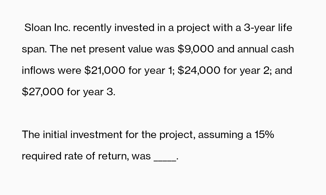 Sloan Inc. recently invested in a project with a 3-year life
span. The net present value was $9,000 and annual cash
inflows were $21,000 for year 1; $24,000 for year 2; and
$27,000 for year 3.
The initial investment for the project, assuming a 15%
required rate of return, was