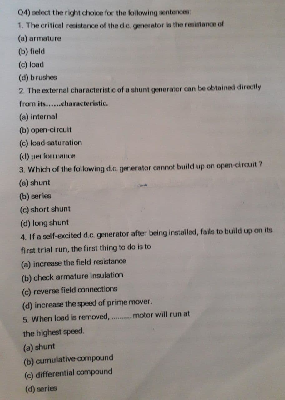 Q4) select the right choice for the following sentences:
1. The critical resistance of the d.c. generator is the resistance of
(a) armature
(b) field
(c) load
(d) brushes
2. The external characteristic of a shunt generator can be obtained directly
from its......characteristic.
(a) internal
(b) open-circuit
(c) load-saturation
(d) performance
3. Which of the following d.c. generator cannot build up on open-circuit?
(a) shunt
(b) series
(c) short shunt
(d) long shunt
4. If a self-excited d.c. generator after being installed, fails to build up on its
first trial run, the first thing to do is to
(a) increase the field resistance
(b) check armature insulation
(c) reverse field connections
(d) increase the speed of prime mover.
5. When load is removed, .......... motor will run at
the highest speed.
(a) shunt
(b) cumulative-compound
(c) differential compound
(d) series