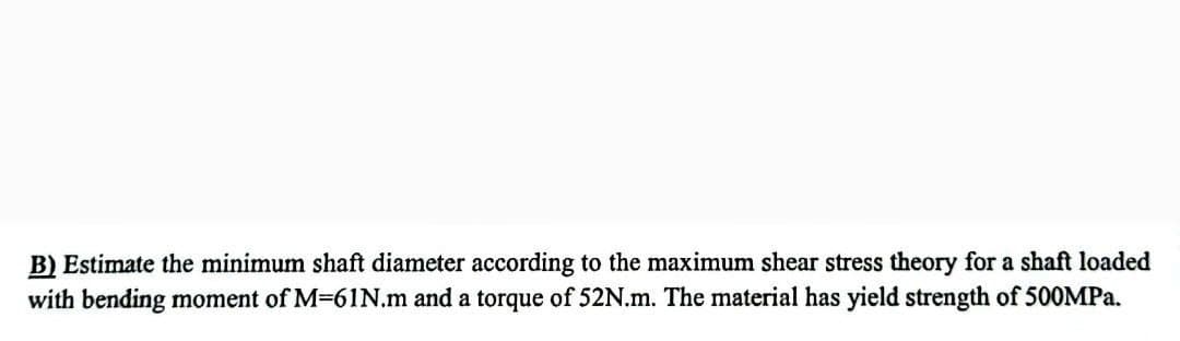 B) Estimate the minimum shaft diameter according to the maximum shear stress theory for a shaft loaded
with bending moment of M-61N.m and a torque of 52N.m. The material has yield strength of 500MPa.