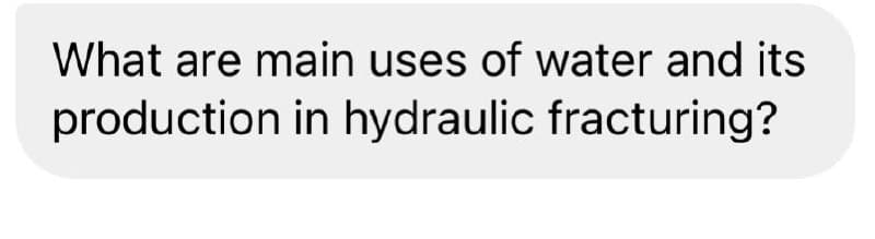 What are main uses of water and its
production in hydraulic fracturing?