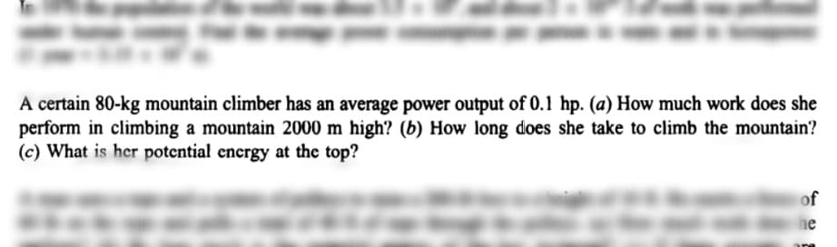 A certain 80-kg mountain climber has an average power output of 0.1 hp. (a) How much work does she
perform in climbing a mountain 2000 m high? (b) How long does she take to climb the mountain?
(c) What is her potential energy at the top?
of
he