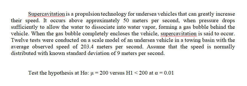 Supercavitation is a propulsion technology for undersea vehicles that can greatly increase
their speed. It occurs above approximately 50 meters per second, when pressure drops
sufficiently to allow the water to dissociate into water vapor, forming a gas bubble behind the
vehicle. When the gas bubble completely encloses the vehicle, supercavitation is said to occur.
Twelve tests were conducted on a scale model of an undersea vehicle in a towing basin with the
average observed speed of 203.4 meters per second. Assume that the speed is normally
distributed with known standard deviation of 9 meters per second.
Test the hypothesis at Ho: u = 200 versus H1<200 at a = 0.01
