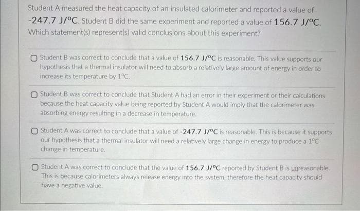 Student A measured the heat capacity of an insulated calorimeter and reported a value of
-247.7 J/°C. Student B did the same experiment and reported a value of 156.7 J/°C.
Which statement(s) represent(s) valid conclusions about this experiment?
O Student B was correct to conclude that a value of 156.7 J/°C is reasonable. This value supports our
hypothesis that a thermal insulator will need to absorb a relatively large amount of energy in order to
increase its temperature by 1°C.
O Student B was correct to conclude that Student A had an error in their experiment or their calculations
because the heat capacity value being reported by Student A would imply that the calorimeter was
absorbing energy resulting in a decrease in temperature.
O Student A was correct to conclude that a value of -247.7 J/°C is reasonable. This is because it supports
our hypothesis that a thermal insulator will need a relatively large change in energy to produce a 1°C
change in temperature.
O Student A was correct to conclude that the value of 156.7 J/°C reported by Student B is unreasonable.
This is because calorimeters always release energy into the system, therefore the heat capacity should
have a negative value.