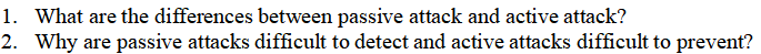 1. What are the differences between passive attack and active attack?
2. Why are passive attacks difficult to detect and active attacks difficult to prevent?
