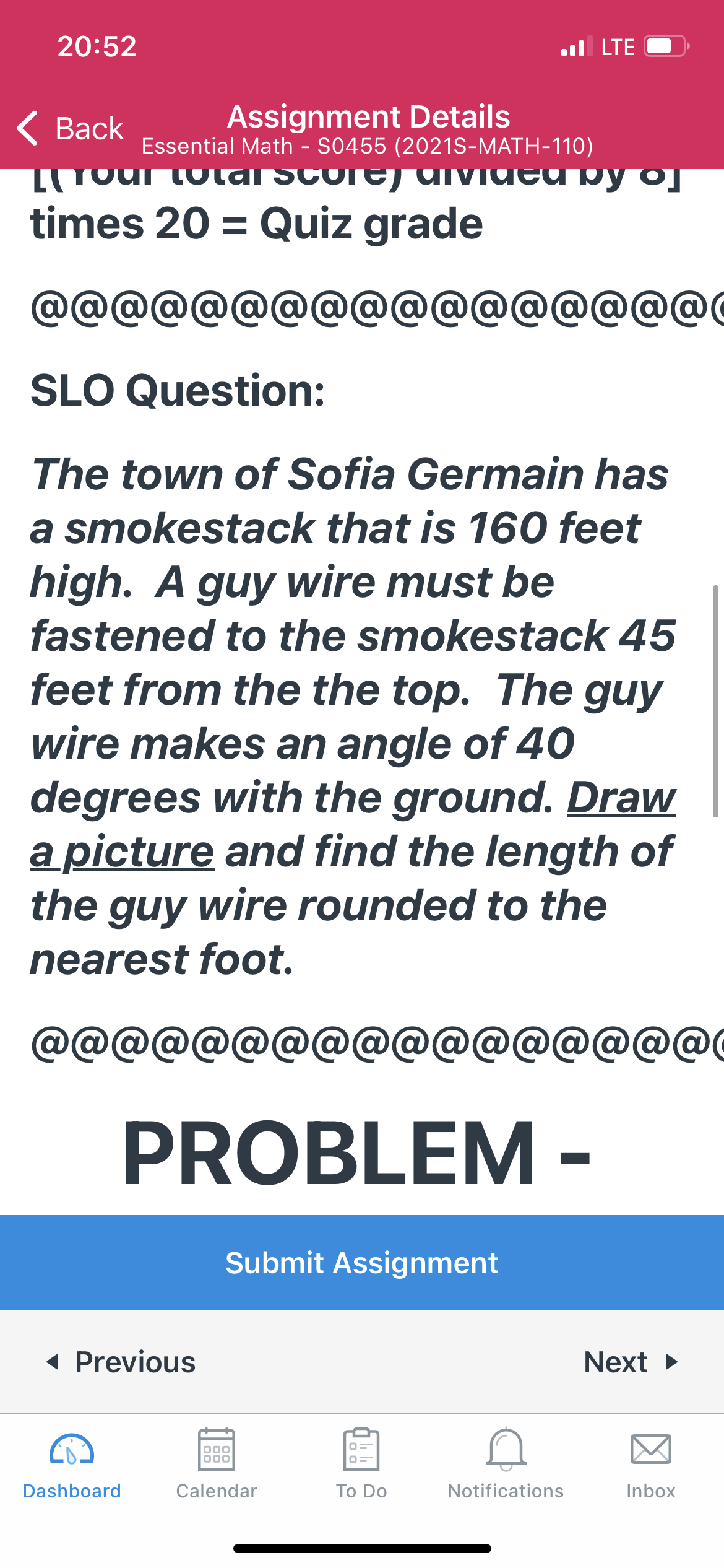 20:52
l LTE
Assignment Details
Essential Math - S0455 (2021S-MATH-110)
Gourtotdi Score) dIvded by o]
< Вack
TVIded b
times 20 = Quiz grade
@@@@@@@@@@@@@@@@@0
SLO Question:
The town of Sofia Germain has
a smokestack that is 160 feet
high. A guy wire must be
fastened to the smokestack 45
feet from the the top. The guy
wire makes an angle of 40
degrees with the ground. Draw
a picture and find the length of
the guy wire rounded to the
nearest foot.
@@@
@@@@@@@@@@@@
PROBLEM
Submit Assignment
( Previous
Next >
Dashboard
Calendar
Тo Do
Notifications
Inbox
