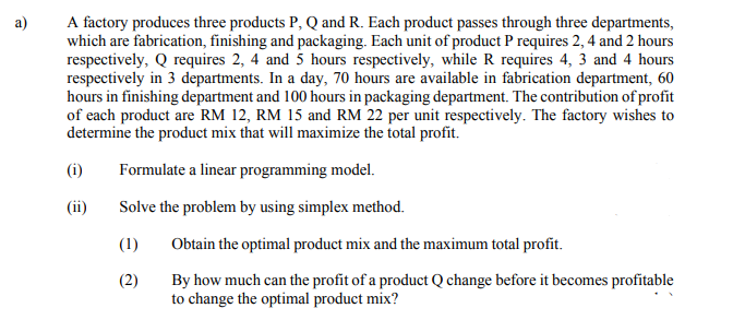 A factory produces three products P, Q and R. Each product passes through three departments,
which are fabrication, finishing and packaging. Each unit of product P requires 2, 4 and 2 hours
respectively, Q requires 2, 4 and 5 hours respectively, while R requires 4, 3 and 4 hours
respectively in 3 departments. In a day, 70 hours are available in fabrication department, 60
hours in finishing department and 100 hours in packaging department. The contribution of profit
of each product are RM 12, RM 15 and RM 22 per unit respectively. The factory wishes to
determine the product mix that will maximize the total profit.
a)
(i)
Formulate a linear programming model.
(ii)
Solve the problem by using simplex method.
(1)
Obtain the optimal product mix and the maximum total profit.
(2)
By how much can the profit of a product Q change before it becomes profitable
to change the optimal product mix?
