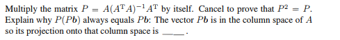 Multiply the matrix P = A(ATA)-¹AT by itself. Cancel to prove that P² = P.
Explain why P(Pb) always equals Pb: The vector Pb is in the column space of A
so its projection onto that column space is