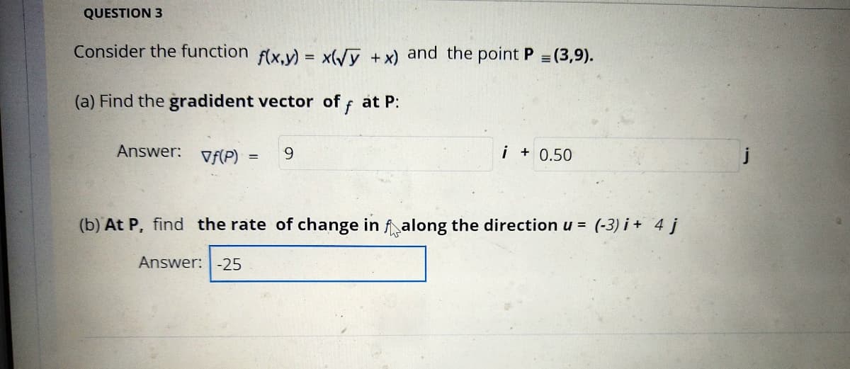 QUESTION 3
Consider the function f(x,y) = x(/y +x) and the point P (3,9).
(a) Find the gradident vector of f at P:
Answer:
Vf(P)
9.
i+ 0.50
(b) At P, find the rate of change in falong the direction u = (-3) i + 4 j
Answer:-25
