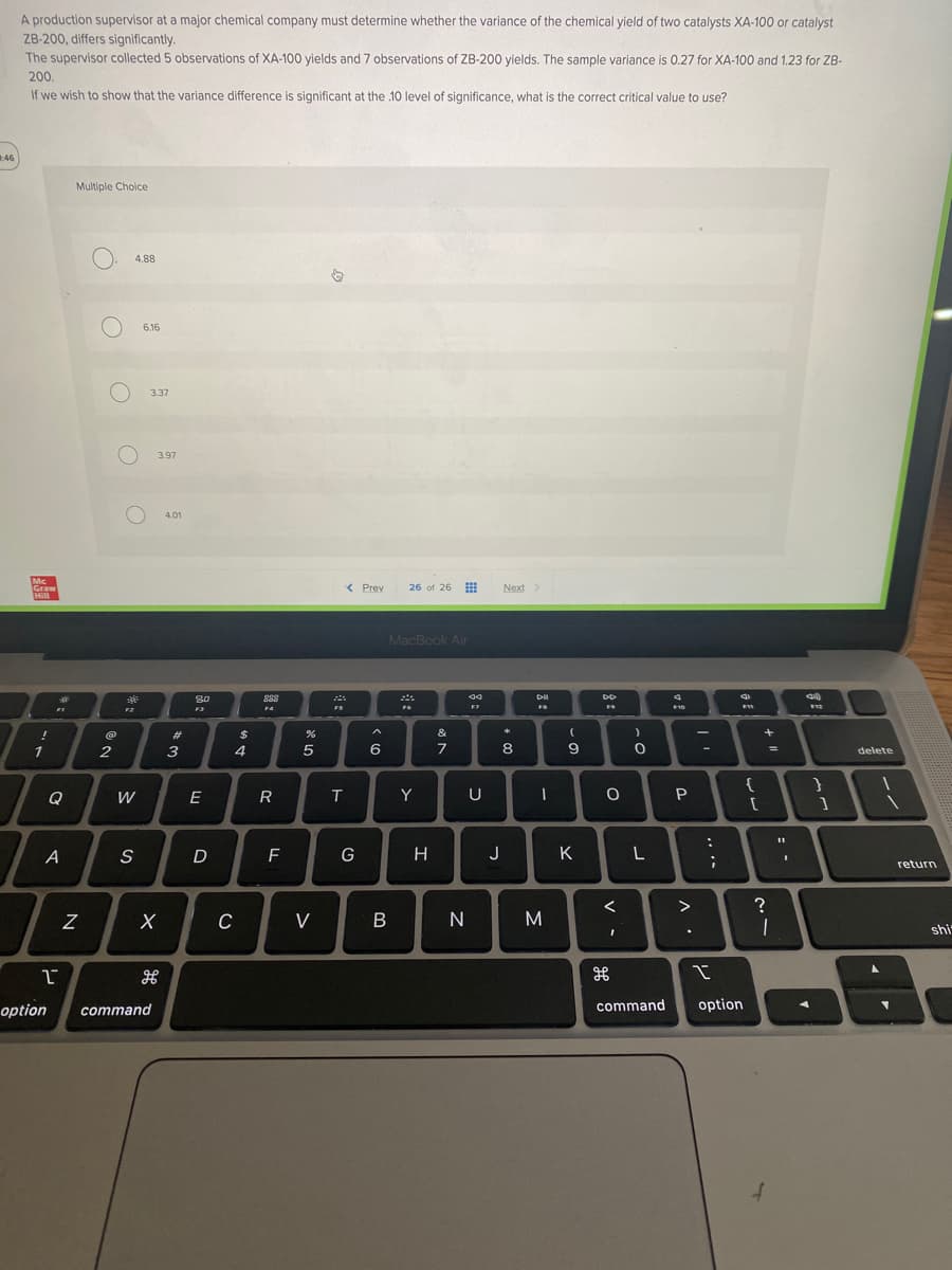A production supervisor at a major chemical company must determine whether the variance of the chemical yield of two catalysts XA-100 or catalyst
ZB-200, differs significantly.
The supervisor collected 5 observations of XA-100 yields and 7 observations of ZB-200 yields. The sample variance is 0.27 for XA-100 and 1.23 for ZB-
200.
If we wish to show that the variance difference is significant at the .10 level of significance, what is the correct critical value to use?
:46
Multiple Choice
< Prev 26 of 26
Next >
Mc
Graw
Hill
!
1
भने
Q
A
1
option
N
O. 4.88
O
6.16
@
2
30€
F2
W
S
3.37
3.97
X
H
command
4.01
#
3
80
F3
E
D
C
$
4
888
FA
ܘܘܘ
R
F
%
5
V
75
T
G
6
MacBook Air
76
B
Y
H
&
7
N
F7
U
*
8
J
Dil
FB
1
M
(
9
K
DD
O
v -
)
O
L
H
command
F10
P
^.
7
-
:
....
I
option
FW1
{
[
+
?
=
1
:.
40)
}
1
delete
return
shi
