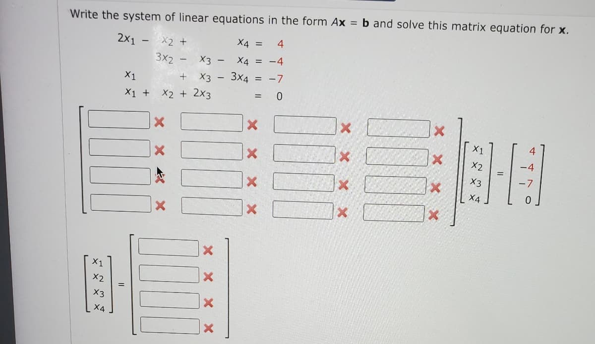 Write the system of linear equations in the form Ax = b and solve this matrix equation for x.
2x1
X2 +
X4 = 4
-
3x2 -
X3
X4 = -4
+
X3
3x4 = -7
=
X2 + 2x3
0
X1
x
X1
X2
X3
X4
X1
X1 +
X
XXX
X
-
-
X2
X3
X4
-7