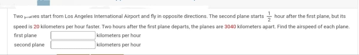 Two pianes start from Los Angeles International Airport and fly in opposite directions. The second plane starts
hour after the first plane, but its
speed is 20 kilometers per hour faster. Two hours after the first plane departs, the planes are 3040 kilometers apart. Find the airspeed of each plane.
first plane
kilometers per hour
second plane
kilometers per hour
