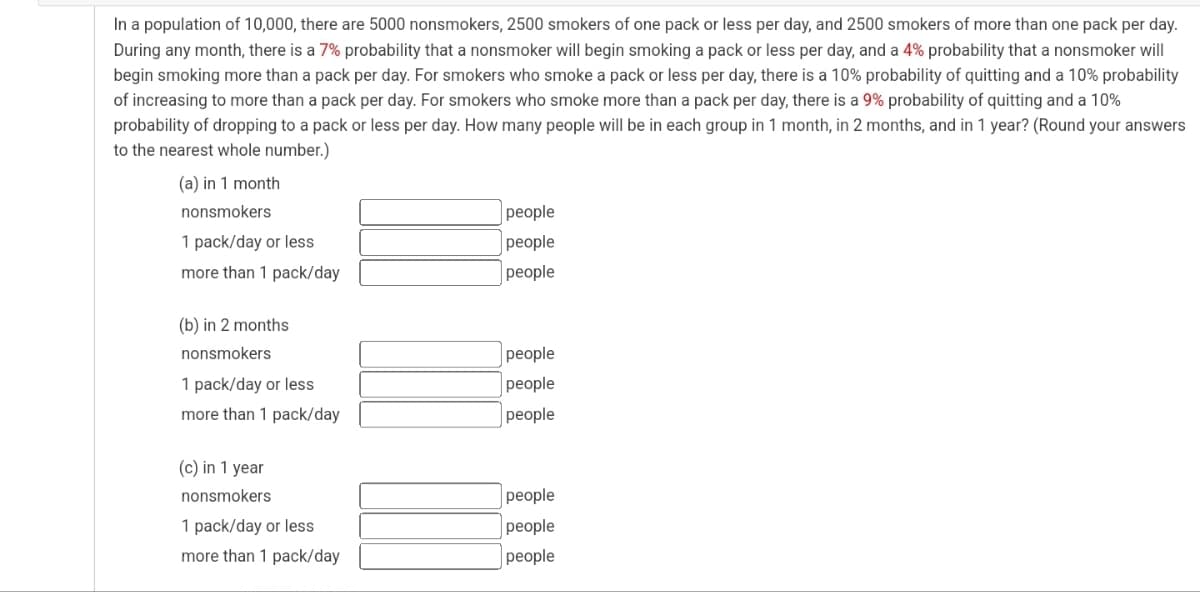 In a population of 10,000, there are 5000 nonsmokers, 2500 smokers of one pack or less per day, and 2500 smokers of more than one pack per day.
During any month, there is a 7% probability that a nonsmoker will begin smoking a pack or less per day, and a 4% probability that a nonsmoker will
begin smoking more than a pack per day. For smokers who smoke a pack or less per day, there is a 10% probability of quitting and a 10% probability
of increasing to more than a pack per day. For smokers who smoke more than a pack per day, there is a 9% probability of quitting and a 10%
probability of dropping to a pack or less per day. How many people will be in each group in 1 month, in 2 months, and in 1 year? (Round your answers
to the nearest whole number.)
(a) in 1 month
nonsmokers
people
people
1 pack/day or less
more than 1 pack/day
people
(b) in 2 months
nonsmokers
people
1 pack/day or less
people
more than 1 pack/day
people
(c) in 1 year
nonsmokers
people
1 pack/day or less
people
more than 1 pack/day
people