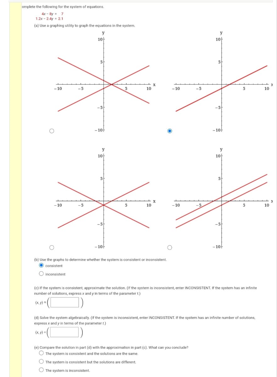 omplete the following for the system of equations.
4x - 8y = 7
1.2x - 2.4y = 2.1
(a) Use a graphing utility to graph the equations in the system.
y
y
10)
10
5
5
- 10
-5
10
- 10
-5
5
10
-5
-5
- 10
-10
y
y
10-
10-
5
5
-10
-5
10
- 10
-5
5
10
-5
-10
-10-
(b) Use the graphs to determine whether the system is consistent or inconsistent.
consistent
O inconsistent
(c) If the system is consistent, approximate the solution. (If the system is inconsistent, enter INCONSISTENT. If the system has an infinite
number of solutions, express x and y in terms of the parameter t.)
(x, y) =
(d) Solve the system algebraically. (If the system is inconsistent, enter INCONSISTENT. If the system has an infinite number of solutions,
express x and y in terms of the parameter t.)
(x, y)
(e) Compare the solution in part (d) with the approximation in part (c). What can you conclude?
The system is consistent and the solutions are the same.
O The system is consistent but the solutions are different.
The system is inconsistent.
